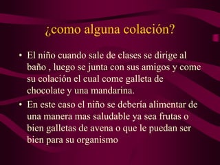 ¿como alguna colación?
• El niño cuando sale de clases se dirige al
baño , luego se junta con sus amigos y come
su colación el cual come galleta de
chocolate y una mandarina.
• En este caso el niño se debería alimentar de
una manera mas saludable ya sea frutas o
bien galletas de avena o que le puedan ser
bien para su organismo
 