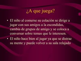 ¿A que juega?
• El niño al comerse su colación se dirige a
jugar con sus amigos a la escondidas,
cambia de grupos de amigo y se coloca a
conversar sobre temas que le interesen.
• El niño hace bien al jugar ya que se distrae
su mente y puede volver a su sala relajado
 