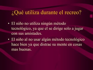 ¿Qué utiliza durante el recreo?
• El niño no utiliza ningún método
tecnológico, ya que el se dirige solo a jugar
con sus amistades.
• El niño al no usar algún método tecnológico
hace bien ya que distrae su mente en cosas
mas buenas.
 