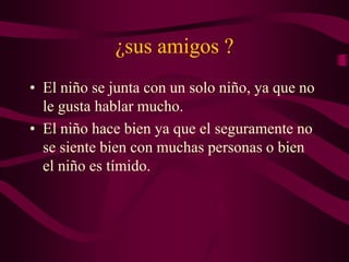 ¿sus amigos ?
• El niño se junta con un solo niño, ya que no
le gusta hablar mucho.
• El niño hace bien ya que el seguramente no
se siente bien con muchas personas o bien
el niño es tímido.
 