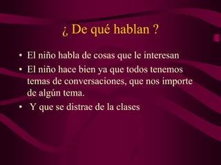 ¿ De qué hablan ?
• El niño habla de cosas que le interesan
• El niño hace bien ya que todos tenemos
temas de conversaciones, que nos importe
de algún tema.
• Y que se distrae de la clases
 
