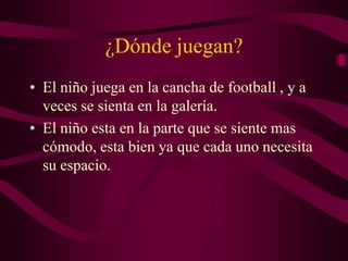 ¿Dónde juegan?
• El niño juega en la cancha de football , y a
veces se sienta en la galería.
• El niño esta en la parte que se siente mas
cómodo, esta bien ya que cada uno necesita
su espacio.
 