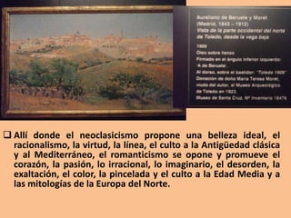  Allí donde el neoclasicismo propone una belleza ideal, el
racionalismo, la virtud, la línea, el culto a la Antigüedad clásica
y al Mediterráneo, el romanticismo se opone y promueve el
corazón, la pasión, lo irracional, lo imaginario, el desorden, la
exaltación, el color, la pincelada y el culto a la Edad Media y a
las mitologías de la Europa del Norte.