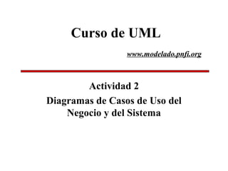 Curso de UML
Actividad 2
Diagramas de Casos de Uso del
Negocio y del Sistema
www.modelado.pnfi.org
 
