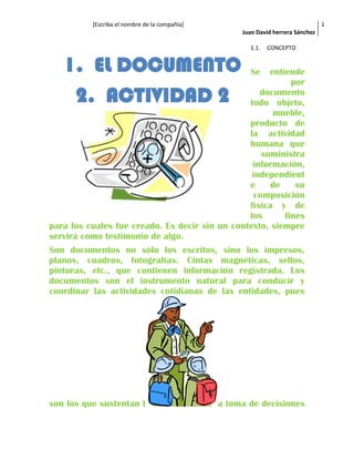 [Escriba el nombre de la compañía]
Juan David herrera Sánchez
1
1.1. CONCEPTO
Se entiende
por
documento
todo objeto,
mueble,
producto de
la actividad
humana que
suministra
información,
independient
e de su
composición
física y de
los fines
para los cuales fue creado. Es decir sin un contexto, siempre
servirá como testimonio de algo.
Son documentos no sólo los escritos, sino los impresos,
planos, cuadros, fotografías. Cintas magnéticas, sellos,
pinturas, etc., que contienen información registrada. Los
documentos son el instrumento natural para conducir y
coordinar las actividades cotidianas de las entidades, pues
son los que sustentan l a toma de decisiones
1. EL DOCUMENTO
2. ACTIVIDAD 2
 