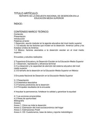 TITULO ARTÍCULO:
REPORTE DE LA ENCUESTA NACIONAL DE DESERCIÓN EN LA
EDUCACIÓN MEDIA SUPERIOR
ÍNDICE:
CONTENIDO MARCO TEÓRICO:
Contenido
Presentación
Introducción
Palabras al lector
1 Deserción: asunto medular en la agenda educativa del nivel medio superior
1.1 El estudio de los factores que inciden en la deserción: América Latina y los
Estados Unidos de América
1.2 México: factores asociados a la deserción escolar en el nivel medio
superior.
Encuestas y estudios realizados
2 Trayectoria Educativa y la Deserción Escolar en la Educación Media Superior
2.1 Deserción, reprobación y eficiencia terminal
2.2 La deserción y la capacidad de atención del sistema educativo del nivel
medio superior
2.3 El tamaño de la deserción en la Educación Media Superior en México
3 Encuesta Nacional de Deserción en la Educación Media Superior
3.1 Presentación
3.2 Estadística descriptiva
3.3 Factores predictores de la deserción
3.4 Principales resultados de la encuesta
4 Impulsar la permanencia, fortalecer la calidad y garantizar la equidad
4.1 Las acciones emprendidas
4.2 Áreas de oportunidad
Bibliografía
Anexos
Anexo 1. Cómo se mide la deserción
Anexo 2. Estimación del nivel socioeconómico del hogar
Anexo 3. Estimaciones Probit
Anexo 4. CD: Cuestionarios, base de datos y reporte metodológico
 