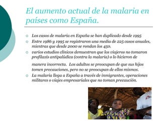 El aumento actual de la malaria en
países como España.
 Los casos de malaria en España se han duplicado desde 1995
 Entre 1986 y 1995 se registraron una media de 225 casos anuales,
mientras que desde 2000 se rondan los 450.
 varios estudios clínicos demuestran que los viajeros no tomaron
profilaxis antipalúdica (contra la malaria) o lo hicieron de
manera incorrecta. Los adultos se preocupan de que sus hijos
tomen precauciones, pero no se preocupan de ellos mismos.
 La malaria llega a España a través de inmigrantes, operaciones
militares o viajes empresariales que no toman precaución.
 