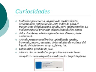 Curiosidades
 Malarone pertenece a un grupo de medicamentos
denominados antipalúdicos. está indicado para el
tratamiento del paludismo agudo, para su prevención. La
malarone puede provocar efectos secundarios como:
 dolor de cabeza, náuseas y/o vómitos, diarrea, dolor
abdominal.
 Anemia,reacciones alérgicas , pérdida de apetito,
insomnio, mareo, aumento de los niveles de enzimas del
hígado detectados en sangre, fiebre, tos.
 Estomatitis, pérdida de pelo.
 Además, otra curiosidad es que previenen la malaria con
mosquiteras pero solo pueden acceder a ellos los privilegiados.
 