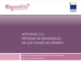 ACTIVIDAD 2.2
INFORME DE DESARROLLO
DE LOS PLANES DE GÉNERO
Reunión de Coordinación Administrativa, Guatemala
22 y 23 de mayo de 2014
1
 