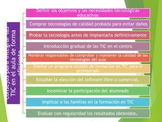 Consejosparaintegrarlas
TICenelauladeforma
eficiente
Definir los objetivos y las necesidades tecnológicas
educativas
Comprar tecnologías de calidad probada para evitar daños
Probar la tecnología antes de implantarla definitivamente
Introducción gradual de las TIC en el centro
Nombrar responsables de comprobar y mantener la calidad de las
tecnologías del aula
Diseñar un programa estable de formación en TIC para el
profesorado
Estudiar la elección del software libre o comercial.
Incentivar la participación del alumnado
Implicar a las familias en la formación en TIC
Evaluar con regularidad los resultados obtenidos.
 