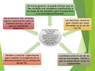 En los últimos años se
han realizado
diferentes
investigaciones con el
objetivo de conocer el
grado de formación
que tienen los
docentes en el uso
de las (TIC)
tienden a solicitar capacitación
para resolver el problema de su
desconocimiento en la utilización
de las TIC.
Generalmente han recibido
alguna capacitación para el
manejo técnico, no así
para su utilización
didáctica.
De forma general, se puede afirmar que no
han recibido una verdadera cualificación a
los largo de sus estudios, para incorporarlas
a su actividad profesional.
Los docentes muestran
gran interés por estar
formados en el uso de
las TIC
cautelosos ante el uso de las
nuevas tecnologías, debido a
que se autoevalúan como no
capacitados.
 