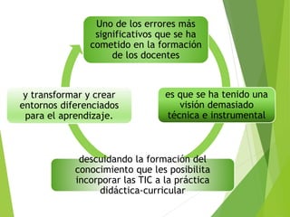 Uno de los errores más
significativos que se ha
cometido en la formación
de los docentes
es que se ha tenido una
visión demasiado
técnica e instrumental
descuidando la formación del
conocimiento que les posibilita
incorporar las TIC a la práctica
didáctica-curricular
y transformar y crear
entornos diferenciados
para el aprendizaje.
 