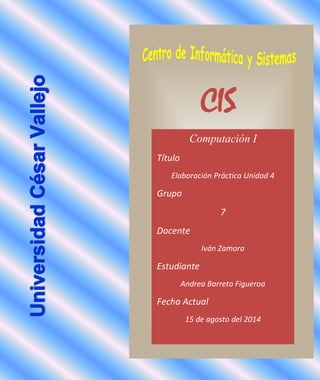CIS
Computación I
Título
Elaboración Práctica Unidad 4
Grupo
7
Docente
Iván Zamora
Estudiante
Andrea Barreto Figueroa
Fecha Actual
15 de agosto del 2014
 