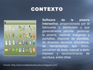 CONTEXTO 
Software de la pizarra 
interactiva, proporcionada por el 
fabricante o distribuidor y que 
generalmente permite: gestionar 
la pizarra, capturar imágenes y 
pantallas, disponer de plantillas, 
de diversos recursos educativos, 
de herramientas tipo zoom, 
conversor de texto manual a texto 
impreso y reconocimiento de 
escritura, entre otras. 
Fuente: http://pizarrasdigitaleseducativas.blogspot.com/ 
 