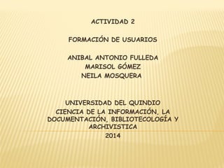 ACTIVIDAD 2 
FORMACIÓN DE USUARIOS 
ANIBAL ANTONIO FULLEDA 
MARISOL GÓMEZ 
NEILA MOSQUERA 
UNIVERSIDAD DEL QUINDIO 
CIENCIA DE LA INFORMACIÓN, LA 
DOCUMENTACIÓN, BIBLIOTECOLOGÍA Y 
ARCHIVISTICA 
2014 
 