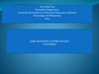 Actividad Dos 
Portafolio Diagnostico 
Curso de Innovación Con Recursos Educativos Abiertas 
Tecnológico de Monterrey 
2014 
JOSE GIOVANNY CASTRO PULIDO 
COLOMBIA 
 