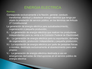 ENERGIA ELECTRICA 
Normas: 
Corresponde exclusivamente a la Nación, generar, conducir, 
transformar, distribuir y abastecer energía eléctrica que tenga por 
objeto la prestación de servicio público, en los términos del Artículo 
27 Constitucional. 
La generación de energía eléctrica para autoabastecimiento, 
cogeneración o pequeña producción; 
II.- La generación de energía eléctrica que realicen los productores 
independientes para su venta a la Comisión Federal de Electricidad; 
III.- La generación de energía eléctrica para su exportación, derivada 
de cogeneración, producción independiente y pequeña producción; 
IV.- La importación de energía eléctrica por parte de personas físicas 
o morales, destinada exclusivamente al abastecimiento para usos 
propios; 
V.- La generación de energía eléctrica destinada a uso en 
emergencias derivadas de interrupciones en el servicio público de 
energía eléctrica 
 