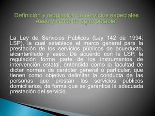 Definición y regulación de servicios especiales 
Aseo y venta de agua potable. 
La Ley de Servicios Públicos (Ley 142 de 1994; 
LSP), la cual establece el marco general para la 
prestación de los servicios públicos de acueducto, 
alcantarillado y aseo. De acuerdo con la LSP, la 
regulación forma parte de los instrumentos de 
intervención estatal, entendida como la facultad de 
dictar normas de carácter general o particular, que 
tienen como objetivo delimitar la conducta de las 
personas que prestan los servicios públicos 
domiciliarios, de forma que se garantice la adecuada 
prestación del servicio. 
 