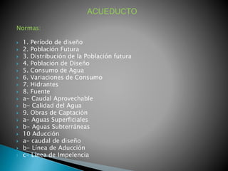 ACUEDUCTO 
Normas: 
 1. Período de diseño 
 2. Población Futura 
 3. Distribución de la Población futura 
 4. Población de Diseño 
 5. Consumo de Agua 
 6. Variaciones de Consumo 
 7. Hidrantes 
 8. Fuente 
 a- Caudal Aprovechable 
 b- Calidad del Agua 
 9. Obras de Captación 
 a- Aguas Superficiales 
 b- Aguas Subterráneas 
 10 Aducción 
 a- caudal de diseño 
 b- Línea de Aducción 
 c- Línea de Impelencia 
 