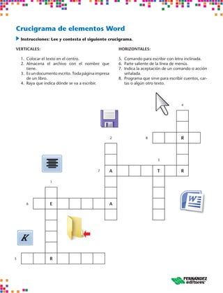 Crucigrama de elementos Word 
Instrucciones: Lee y contesta el siguiente crucigrama. 
VERTICALES: 
1. Colocar el texto en el centro. 
2. Almacena el archivo con el nombre que 
tiene. 
3. Es un documento escrito. Toda página impresa 
de un libro. 
4. Raya que indica dónde se va a escribir. 
HORIZONTALES: 
5. Comando para escribir con letra inclinada. 
6. Parte saliente de la línea de menús. 
7. Indica la aceptación de un comando o acción 
señalada. 
8. Programa que sirve para escribir cuentos, car-tas 
o algún otro texto. 
4 
2 8 R 
3 
7 A T R 
1 
6 E A 
5 R 
 