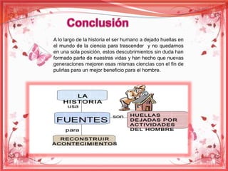 A lo largo de la historia el ser humano a dejado huellas en 
el mundo de la ciencia para trascender y no quedarnos 
en una sola posición, estos descubrimientos sin duda han 
formado parte de nuestras vidas y han hecho que nuevas 
generaciones mejoren esas mismas ciencias con el fin de 
pulirlas para un mejor beneficio para el hombre. 
 