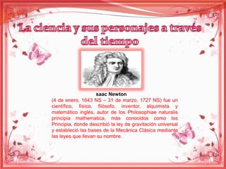 saac Newton 
(4 de enero, 1643 NS – 31 de marzo, 1727 NS) fue un 
científico, físico, filósofo, inventor, alquimista y 
matemático inglés, autor de los Philosophiae naturalis 
principia mathematica, más conocidos como los 
Principia, donde describió la ley de gravitación universal 
y estableció las bases de la Mecánica Clásica mediante 
las leyes que llevan su nombre. 
 