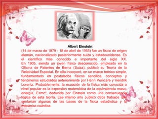 Albert Einstein: 
(14 de marzo de 1879 - 18 de abril de 1955) fue un físico de origen 
alemán, nacionalizado posteriormente suizo y estadounidense. Es 
el científico más conocido e importante del siglo XX. 
En 1905, siendo un joven físico desconocido, empleado en la 
Oficina de Patentes de Berna (Suiza), publicó su Teoría de la 
Relatividad Especial. En ella incorporó, en un marco teórico simple, 
fundamentado en postulados físicos sencillos, conceptos y 
fenómenos estudiados anteriormente por Henri Poincaré y Hendrik 
Lorentz. Probablemente, la ecuación de la física más conocida a 
nivel popular es la expresión matemática de la equivalencia masa-energía, 
E=mc², deducida por Einstein como una consecuencia 
lógica de esta teoría. Ese mismo año publicó otros trabajos que 
sentarían algunas de las bases de la física estadística y la 
mecánica cuántica. 
 