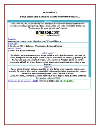 ACTIVIDAD # 2 
SITIOS WEB CON E-COMMERCE COMO ACTIVIDAD PRINCIPAL 
AMAZON 
Amazon.com, Inc. es una compañía estadounidense de comercio electrónico y 
servicios de cloud computing a todos los niveles con sede en Seattle, Estado de 
Washington. Su lema es and you're done. 
1. Fundador: 
2. Amazon fue creada como “Cadabra.com”.Por Jeff Bezos 
1. Fundación: 
2. 5 de julio de 1994, Bellevue, Washington, Estados Unidos 
1. Oficina central 
2. Seattle, WA, Estados Unidos 
¿Qué vende? 
En el sitio se pueden encontrar libros, música, artículos deportivos, de casa, de 
jardín, computacionales, ropa, comida, joyas, productos de belleza, juguetes y en 
fin, todo lo que se necesite. Por eso, se considera a Amazon como un centro 
comercial virtual, en el que las personas pueden explorar hasta encontrar lo que 
buscan. 
cobertura 
Es así como Amazon se ha convertido en una de las empresas más grandes del 
mundo. Su página Web recibe más de 600 millones de visitas anualmente y cuenta 
con sitios separados en países como Canadá, el Reino 
Unido,Australia, Alemania, Austria, Francia, China, Japón, Italia, España y México 
Empleados 88.400 (2010) 
Cotización de las acciones: AMZN (NASDAQ) USD315.33 +9.12 (+2.98%) 
 