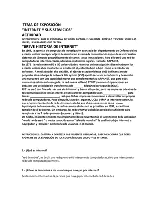 TEMA DE EXPOSICIÓN 
“INTERNET Y SUS SERVICIOS” 
ACTIVIDAD 
INSTRUCCIONES: ABRE EL PROGRAMA DE WORD, CAPTURA EL SIGUIENTE ARTÍCULO Y ESCRIBE SOBRE LAS 
LÍNEAS, LAS PALABRAS QUE FALTAN. 
“BREVE HISTORIA DE INTERNET” 
En 1969, la agencia de proyectos de investigación avanzada del departamento de Defensa de los 
estados unidos tenía por objeto desarrollar un sistema de comunicación capaz de resistir cuatro 
sistemas de cómputo geográficamente distantes a sus instalaciones. Para ello creó una red de 
computadoras interconectadas, ubicadas en distintos lugares, llamada ARPANET. 
En 1972 la red se extendió a 50 universidades y centros de investigación diseminados en los 
estados unidos años más tarde se estableció el protocolo host a host como el estándar de 
software. A mediados del año de1980 , el ejército estadounidense dejó de financiar este 
proyecto, sin embargo, la network file system (NSF) aportó recursos económicos y desarrollo 
una nueva red con una capacidad mayor que complementaria a ARPANET, que para esos 
momentos estaba sobrecargada. La red nueva se llamó BTNET y comenzó operaciones en 
1981con una velocidad de transferencia de _______ kilobytes por segundo (Kb/s). 
RFC se creó con fines de ser una vía informal y hacer etiquetas, pero las empresas privadas de 
telecomunicaciones tenían interés en utilizar redes compatibles con _________________ para 
tareas _____________________, así que dichas empresas comenzaron a desarrollar sus propias 
redes de computadoras. Poco después, las redes arpanet, UCLA y IMP se interconectaron, lo 
que originó el conjunto de redes interconectadas que ahora conocemos como www. 
A principios de los noventas, la red se cerró y el internet se privatizó; en 1993, esta última 
también dejó de operar. Sin embargo, las redes WWW ya habían crecido lo suficiente para 
remplazar a las 2 redes pioneras (arpanet y bitnet ). 
De hecho, el acontecimiento más importante de los noventas fue el surgimiento de la aplicación 
“world wide web ” o mejor conocida como “telaraña mundial ” la cual introdujo internet a 
navegador y browser de millones de usuarios en el mundo. 
INSTRUCCIONES: CAPTURA Y CONTESTA LAS SIGUIENTES PREGUNTAS, CABE MENCIONAR QUE DEBES 
APOYARTE DE LA EXPOSICIÓN DE TUS COMPAÑEROS DE GRUPO Y DE INTERNET. 
1.- ¿Qué es internet? 
"red de redes", es decir, una red que no sólo interconecta computadoras, sino que interconecta 
redes de computadoras entre sí. 
2.- ¿Cómo se denomina a los usuarios que navegan por internet? 
Se denomina internauta a la persona que navega por internet o la red de redes 
 