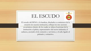 EL ESCUDO
El escudo del SENA y la bandera, diseñados a comienzos de la
creación de nuestra institución, reflejan los tres ...