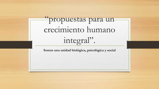 “propuestas para un 
crecimiento humano 
integral”. 
Somos una unidad biológica, psicológica y social 
 