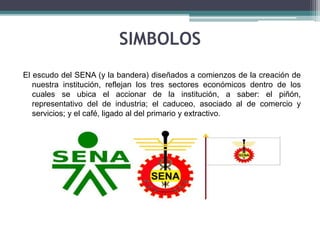 SIMBOLOS 
El escudo del SENA (y la bandera) diseñados a comienzos de la creación de 
nuestra institución, reflejan los tres sectores económicos dentro de los 
cuales se ubica el accionar de la institución, a saber: el piñón, 
representativo del de industria; el caduceo, asociado al de comercio y 
servicios; y el café, ligado al del primario y extractivo. 
 