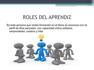 ROLES DEL APRENDIZ 
Es toda persona que recibe formación en el Sena se reconoce con el 
perfil de libre pensador, con capacidad critica solidaria, 
emprendedor, creativo y líder. 
 