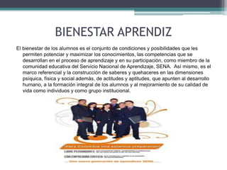 BIENESTAR APRENDIZ 
El bienestar de los alumnos es el conjunto de condiciones y posibilidades que les 
permiten potenciar y maximizar los conocimientos, las competencias que se 
desarrollan en el proceso de aprendizaje y en su participación, como miembro de la 
comunidad educativa del Servicio Nacional de Aprendizaje, SENA. Así mismo, es el 
marco referencial y la construcción de saberes y quehaceres en las dimensiones 
psíquica, física y social además, de actitudes y aptitudes, que apunten al desarrollo 
humano, a la formación integral de los alumnos y al mejoramiento de su calidad de 
vida como individuos y como grupo institucional. 
 