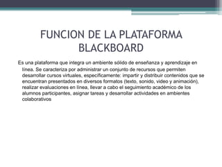 FUNCION DE LA PLATAFORMA 
BLACKBOARD 
Es una plataforma que integra un ambiente sólido de enseñanza y aprendizaje en 
línea. Se caracteriza por administrar un conjunto de recursos que permiten 
desarrollar cursos virtuales, específicamente: impartir y distribuir contenidos que se 
encuentran presentados en diversos formatos (texto, sonido, video y animación), 
realizar evaluaciones en línea, llevar a cabo el seguimiento académico de los 
alumnos participantes, asignar tareas y desarrollar actividades en ambientes 
colaborativos 
 