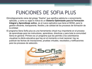 FUNCIONES DE SOFIA PLUS 
Etimológicamente viene del griego “Sophia” que significa sabiduría o conocimiento 
aplicado, y como su sigla lo indica es un Sistema Optimizado para la Formación 
Integral y Aprendizaje activo, es el nuevo aplicativo que tiene el SENA, para la 
gestión eficiente, transparente, flexible y de calidad de los procesos de formación de 
la entidad 
El programa Sena Sofía plus es una herramienta virtual muy importante en el proceso 
de aprendizaje para los instructores, aprendices, directivas y para toda la comunidad 
Sena en general. Primero es un programa que les permite a los colombianos 
visualizar la oferta educativa que hay en el momento a nivel nacional, hay se 
publican las fechas de inscripciones, pruebas virtuales, resultados y notificaciones 
para los procesos de selección. 
