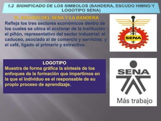 EL ESCUDO DEL SENA Y LA BANDERA
Refleja los tres sectores económicos dentro de
los cuales se ubica el accionar de la institución :
el piñón, representativo del sector industrial; el
caduceo, asociado al de comercio y servicios; y
el café, ligado al primario y extractivo.
 
