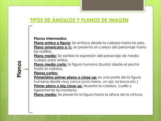 TIPOS DE ÁNGULOS Y PLANOS DE IMAGENPlanos
Planos Intermedios
Plano entero o figura: Se enfoca desde la cabeza hasta los pies.
Plano americano o ¾: se presenta el cuerpo del personaje hasta
las rodillas.
Plano medio: Se exhibe la expresión del personaje de medio
cuerpo para arriba.
Plano medio corto: la figura humana (busto) desde el pecho
hasta la cabeza.
Planos cortos:
Primerísimo primer plano o close up: es una parte de la figura
humana desde muy cerca (una mano, un ojo, la boca etc.)
Primer plano o big close up: Muestra la cabeza, cuello y
ligeramente los hombros.
Plano medio: Se presenta la figura hasta la altura de la cintura.
 