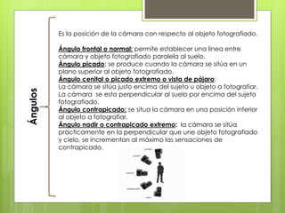 Ángulos Es la posición de la cámara con respecto al objeto fotografiado.
Ángulo frontal o normal: permite establecer una línea entre
cámara y objeto fotografiado paralela al suelo.
Ángulo picado: se produce cuando la cámara se sitúa en un
plano superior al objeto fotografiado.
Ángulo cenital o picado extremo o vista de pájaro:
La cámara se sitúa justo encima del sujeto u objeto a fotografiar.
La cámara se esta perpendicular al suelo por encima del sujeto
fotografiado.
Ángulo contrapicado: se situa la cámara en una posición inferior
al objeto a fotografiar.
Ángulo nadir o contrapicado extremo: la cámara se sitúa
prácticamente en la perpendicular que une objeto fotografiado
y cielo, se incrementan al máximo las sensaciones de
contrapicado.
 