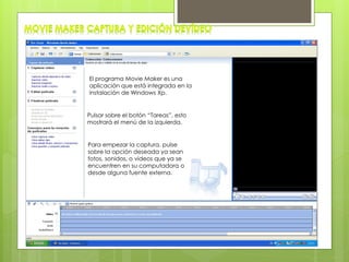 El programa Movie Maker es una
aplicación que está integrada en la
instalación de Windows Xp.
Pulsar sobre el botón “Tareas”, esto
mostrará el menú de la izquierda.
Para empezar la captura, pulse
sobre la opción deseada ya sean
fotos, sonidos, o videos que ya se
encuentren en su computadora o
desde alguna fuente externa.
 