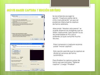 Se recomienda escoger la
opción “Capturar partes de la
cinta manualmente” ya que así
podemos interrumpir la captura
de forma arbitraria.
Marcando “Mostrar vista previa” se
puede observar las imágenes que se
están capturando. Esta opción no es
recomendable en PCs poco
potentes ya que consume mucho
recurso.
Para comenzar a capturar escenas
pulsar “Iniciar captura”.
Esta opción permite que la captura se
divida en escenas de forma
automática.
Para finalizar la captura pulsar de
forma secuencial sobre “Detener
captura” y luego “Finalizar”.
 