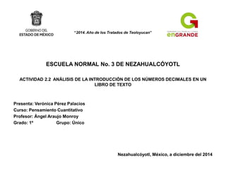 “2014. Año de los Tratados de Teoloyucan”
ESCUELA NORMAL No. 3 DE NEZAHUALCÓYOTL
ACTIVIDAD 2.2 ANÁLISIS DE LA INTRODUCCIÓN DE LOS NÚMEROS DECIMALES EN UN
LIBRO DE TEXTO
Presenta: Verónica Pérez Palacios
Curso: Pensamiento Cuantitativo
Profesor: Ángel Araujo Monroy
Grado: 1º Grupo: Único
Nezahualcóyotl, México, a diciembre del 2014
 