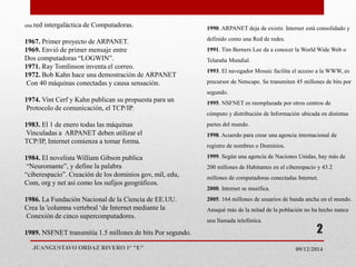 una red intergaláctica de Computadoras.
1967. Primer proyecto de ARPANET.
1969. Envió de primer mensaje entre
Dos computadoras “LOGWIN”.
1971. Ray Tomlinson inventa el correo.
1972. Bob Kahn hace una demostración de ARPANET
Con 40 máquinas conectadas y causa sensación.
1974. Vint Cerf y Kahn publican su propuesta para un
Protocolo de comunicación, el TCP/IP.
1983. El 1 de enero todas las máquinas
Vinculadas a ARPANET deben utilizar el
TCP/IP, Internet comienza a tomar forma.
1984. El novelista William Gibson publica
“Neuromante”, y define la palabra
“ciberespacio”. Creación de los dominios gov, mil, edu,
Com, org y net así como los sufijos geográficos.
1986. La Fundación Nacional de la Ciencia de EE.UU.
Crea la 'columna vertebral ‘de Internet mediante la
Conexión de cinco supercomputadores.
1989. NSFNET transmitía 1.5 millones de bits Por segundo.
1990. ARPANET deja de existir. Internet está consolidado y
definido como una Red de redes.
1991. Tim Berners Lee da a conocer la World Wide Web o
Telaraña Mundial.
1993. El navegador Mosaic facilita el acceso a la WWW, es
precursor de Netscape. Se transmiten 45 millones de bits por
segundo.
1995. NSFNET es reemplazada por otros centros de
cómputo y distribución de Información ubicada en distintas
partes del mundo.
1998. Acuerdo para crear una agencia internacional de
registro de nombres o Dominios.
1999. Según una agencia de Naciones Unidas, hay más de
200 millones de Habitantes en el ciberespacio y 43.2
millones de computadoras conectadas Internet.
2000. Internet se masifica.
2005. 164 millones de usuarios de banda ancha en el mundo.
Anuqué más de la mitad de la población no ha hecho nunca
una llamada telefónica.
09/12/2014JUANGUSTAVO ORDAZ RIVERO 1° "E"
2
 