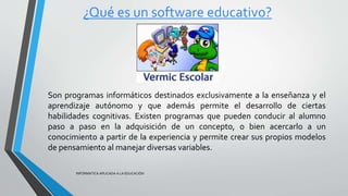 ¿Qué es un software educativo?
INFORMATICA APLICADA A LA EDUCACIÓN
Son programas informáticos destinados exclusivamente a la enseñanza y el
aprendizaje autónomo y que además permite el desarrollo de ciertas
habilidades cognitivas. Existen programas que pueden conducir al alumno
paso a paso en la adquisición de un concepto, o bien acercarlo a un
conocimiento a partir de la experiencia y permite crear sus propios modelos
de pensamiento al manejar diversas variables.
 