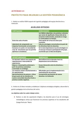 ACTIVIDAD 2.6
PROYECTO PARA MEJORAR LA GESTIÓN PEDAGÓGICA
1. Realice un análisis FODA respecto de la gestión pedagógica del equipo directivo de su
institución.
ANÁLISIS INTERNO
FORTALEZAS DEBILIDADES
Los hábitos adquiridos y las prácticas rutinarias
que vacían de significado el desarrollo de los
proyectos institucionales, poniendo en riesgo
su continuidad en el tiempo.
Existe dos aulas virtuales Interrupción de la hora de clases para
reuniones.
Laboratorio de computación con
máquinas funcionando correctamente
Falta de estrategias comunicativas de parte de
los directivos hacia los docentes.
Consenso en cuanto a la necesidad de
crear de mecanismos que nos permita
optimizar la enseñanza.
Se le resta importancia al uso de estrategias en
el aula que incluyan la participación del grupo,
asumiendo que es falta de disciplina.
OPORTUNIDADES AMENAZAS
Los docentes valoran esos espacios de
capacitaciones e intercambio de
experiencias.
Desconfianza de los docentes hacia las
disposiciones de los directivos.
Mejorar el desempeño profesional a
partir de prácticas evaluativas
sustentadas en el dialogo.
Escasa interacción entre los directivos y
docentes.
Los maestros asisten voluntariamente a
las capacitaciones.
Dificultades para la implementación de la
sistematización de procesos
Aprovechamiento de posturas críticas
de gran parte de los miembros de
nuestra comunidad educativa frente a
prácticas sociales negativas.
Incorporación permanente de nuevos
docentes a la institución
6. Analice las 16 ideas revisadas y establezcan 3 objetivos estratégicos dirigidos a desarrollar la
gestión pedagógica de los directivos del centro.
Los objetivos sobre los cuales trabajar serían:
Realizar un plan de capacitación dirigido a los docentes para el uso de estrategias
metodológicas activas que favorezcan los procesos cognitivos en los estudiantes del
Colegio Particular “Abaris
 