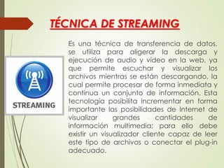 TÉCNICA DE STREAMING
Es una técnica de transferencia de datos,
se utiliza para aligerar la descarga y
ejecución de audio y vídeo en la web, ya
que permite escuchar y visualizar los
archivos mientras se están descargando, la
cual permite procesar de forma inmediata y
continua un conjunto de información. Esta
tecnología posibilita incrementar en forma
importante las posibilidades de Internet de
visualizar grandes cantidades de
información multimedia; para ello debe
existir un visualizador cliente capaz de leer
este tipo de archivos o conectar el plug-in
adecuado.
 