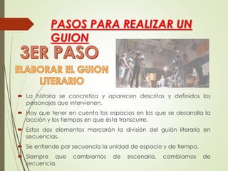 PASOS PARA REALIZAR UN
GUION
 La historia se concretiza y aparecen descritos y definidos los
personajes que intervienen.
 Hay que tener en cuenta los espacios en los que se desarrolla la
acción y los tiempos en que ésta transcurre.
 Estos dos elementos marcarán la división del guión literario en
secuencias.
 Se entiende por secuencia la unidad de espacio y de tiempo.
 Siempre que cambiamos de escenario, cambiamos de
secuencia.
 