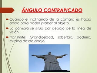 ÁNGULO CONTRAPICADO
Cuando el inclinando de la cámara es hacia
arriba para poder grabar al objeto.
La cámara se sitúa por debajo de la línea de
visión.
Transmite: Grandiosidad, soberbia, poderío,
mirada desde abajo.
 