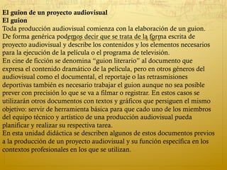 El guion de un proyecto audiovisual
El guion
Toda producción audiovisual comienza con la elaboración de un guion.
De forma genérica podemos decir que se trata de la forma escrita de
proyecto audiovisual y describe los contenidos y los elementos necesarios
para la ejecución de la película o el programa de televisión.
En cine de ficción se denomina “guion literario” al documento que
expresa el contenido dramático de la película, pero en otros géneros del
audiovisual como el documental, el reportaje o las retrasmisiones
deportivas también es necesario trabajar el guion aunque no sea posible
prever con precisión lo que se va a filmar o registrar. En estos casos se
utilizarán otros documentos con textos y gráficos que persiguen el mismo
objetivo: servir de herramienta básica para que cado uno de los miembros
del equipo técnico y artístico de una producción audiovisual pueda
planificar y realizar su respectiva tarea.
En esta unidad didáctica se describen algunos de estos documentos previos
a la producción de un proyecto audiovisual y su función específica en los
contextos profesionales en los que se utilizan.
 