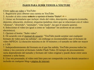 PASOS PARA SUBIR VIDEOS A YOUTUBE
Cómo subir un video a YouTube:
1. Registrarse para obtener una cuenta en YouTube.
2. Acceder al sitio como usuario y oprimir el botón "Subir".
3. Llenar un formulario que incluye: título del video, descripción, categoría (comedia,
deportes, educación, etcétera), etiquetas (palabras clave que se relacionan con el video:
"chistoso", "divertido", "animales", "cine mudo", las que el usuario quiera).
4. Seleccionar el video (es igual a como se "adjuntan" los archivos en un correo
electrónico).
5. Oprimir el botón: "Subir video".
6. De acuerdo con el manual de usuario: "YouTube puede aceptar casi cualquier
formato de video para las subidas", sin embargo es recomendable usar el formato de
video MPEG4. La duración máxima es de 10 minutos y el tamaño no debe ser mayor
a 1 GB.
7. Independientemente del formato en el que fue subido, YouTube procesa todos los
videos y los convierte al formato Adobe Flash Video. El tiempo de procesamiento
varía dependiendo del tamaño y formato del video original y puede durar entre unos
minutos y ocho horas.
8. Una vez procesado, el video está listo para ser compartido con los demás usuarios o
incluido en cualquier blog o página de internet.
 